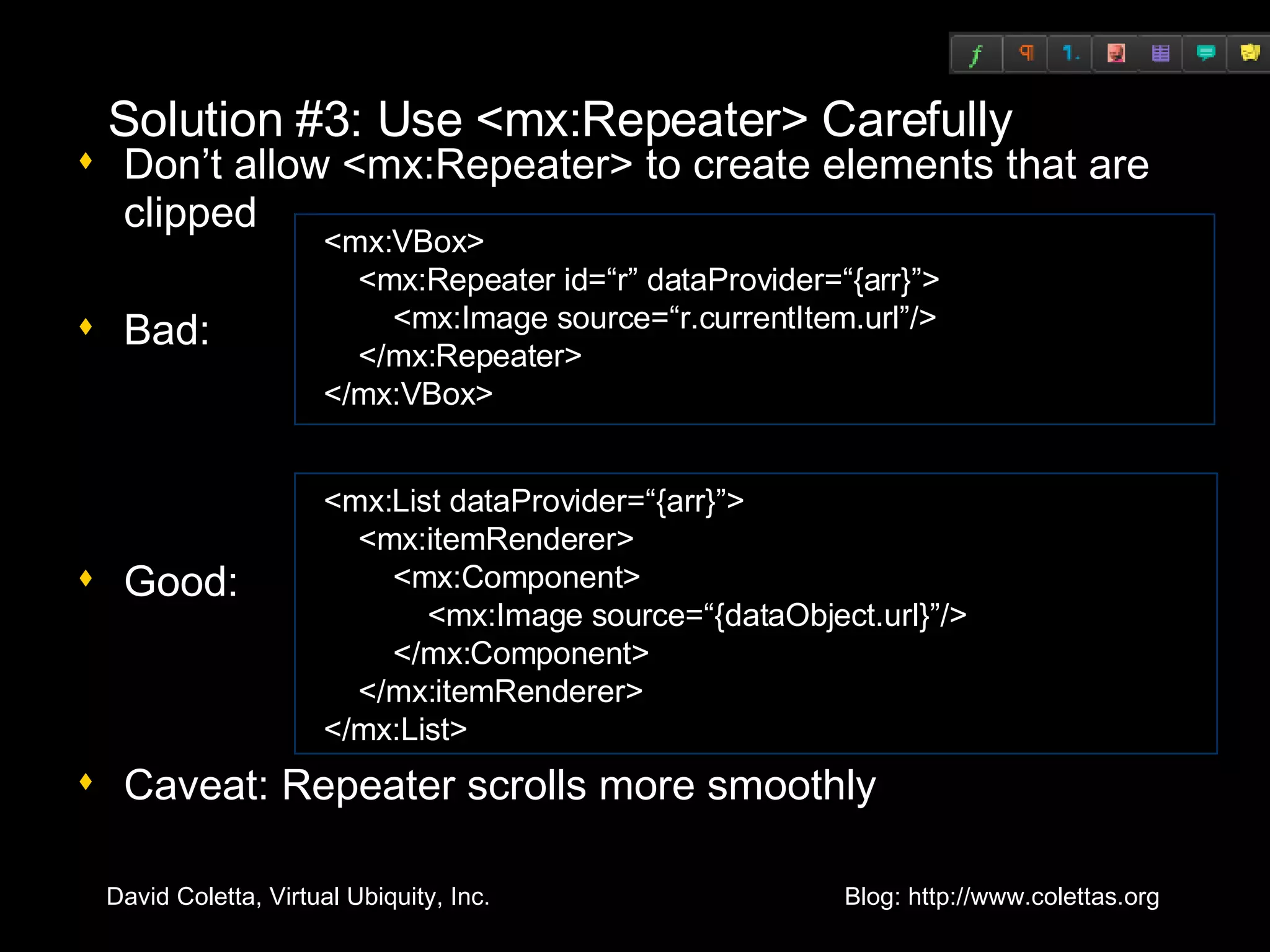 Solution #3: Use <mx:Repeater> Carefully Don’t allow <mx:Repeater> to create elements that are clipped Bad: Good: Caveat: Repeater scrolls more smoothly <mx:VBox> <mx:Repeater id=“r” dataProvider=“{arr}”> <mx:Image source=“r.currentItem.url”/> </mx:Repeater> </mx:VBox> <mx:List dataProvider=“{arr}”> <mx:itemRenderer> <mx:Component> <mx:Image source=“{dataObject.url}”/> </mx:Component> </mx:itemRenderer> </mx:List> 