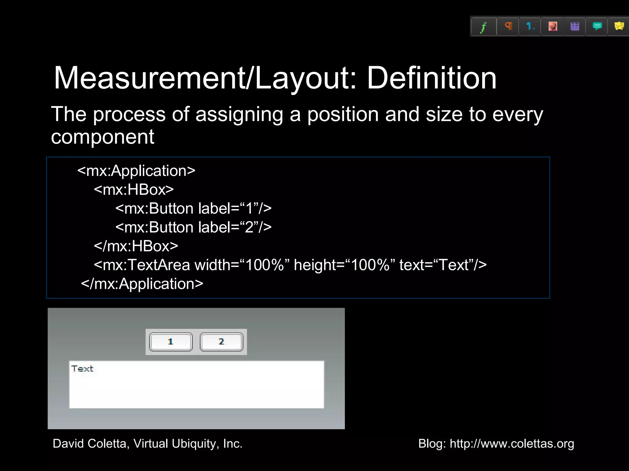 Measurement/Layout: Definition The process of assigning a position and size to every component <mx:Application>   <mx:HBox>   <mx:Button label=“1”/>   <mx:Button label=“2”/>   </mx:HBox>   <mx:TextArea width=“100%” height=“100%” text=“Text”/>  </mx:Application> 