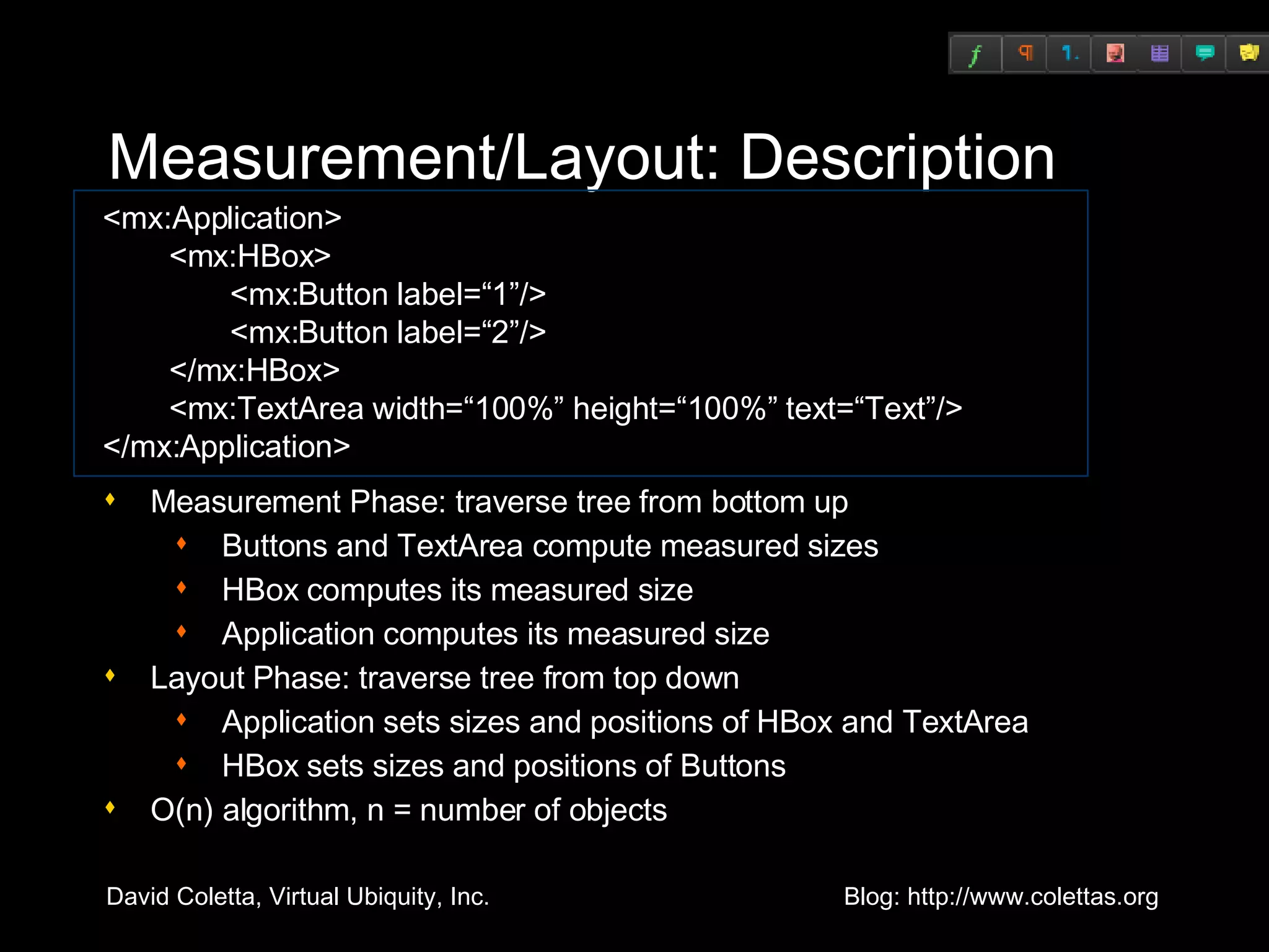 Measurement/Layout: Description Measurement Phase: traverse tree from bottom up Buttons and TextArea compute measured sizes HBox computes its measured size Application computes its measured size Layout Phase: traverse tree from top down Application sets sizes and positions of HBox and TextArea HBox sets sizes and positions of Buttons O(n) algorithm, n = number of objects <mx:Application>   <mx:HBox>   <mx:Button label=“1”/>   <mx:Button label=“2”/>   </mx:HBox>   <mx:TextArea width=“100%” height=“100%” text=“Text”/> </mx:Application> 