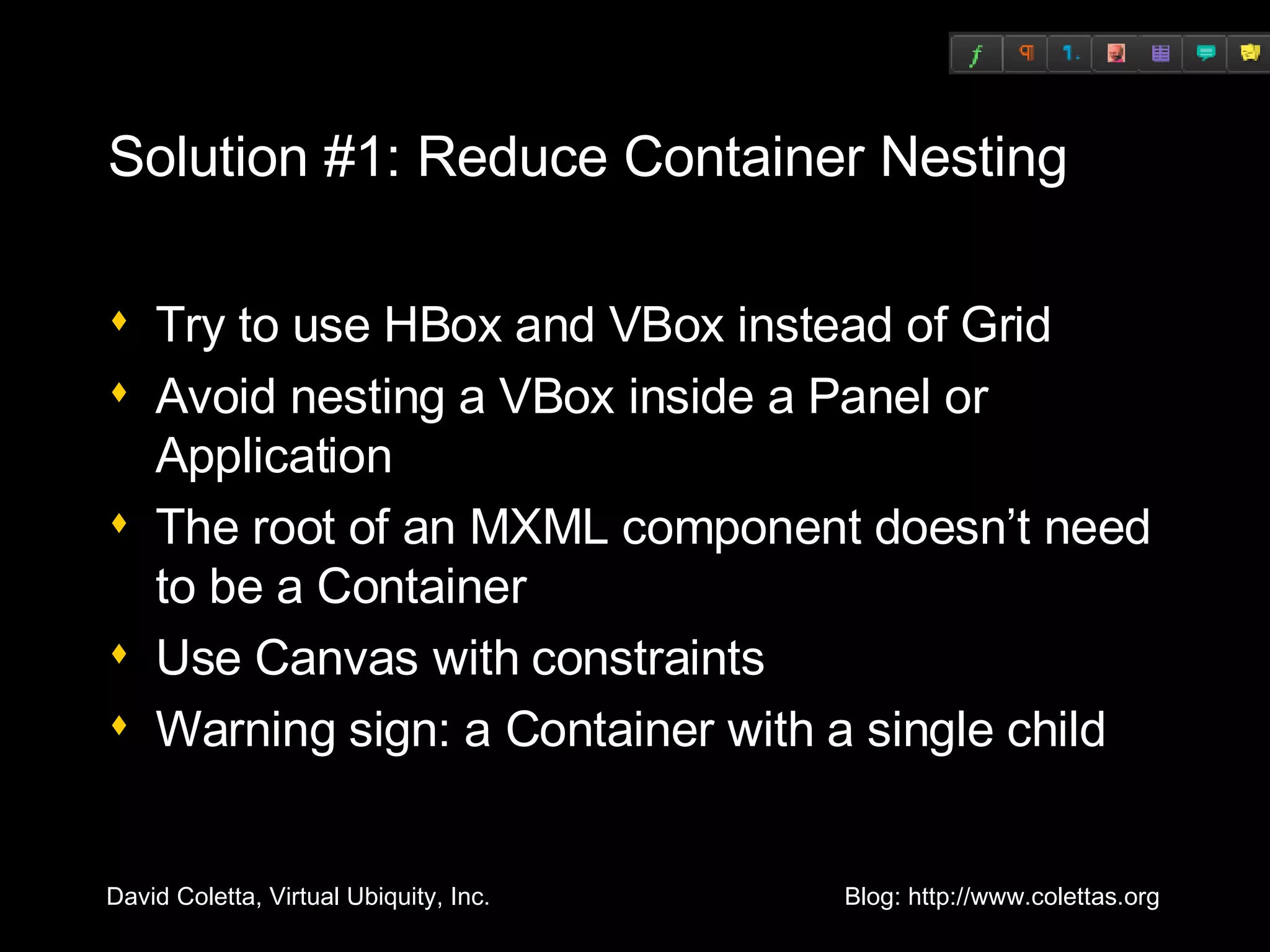 Solution #1: Reduce Container Nesting Try to use HBox and VBox instead of Grid Avoid nesting a VBox inside a Panel or Application The root of an MXML component doesn’t need to be a Container Use Canvas with constraints Warning sign: a Container with a single child 
