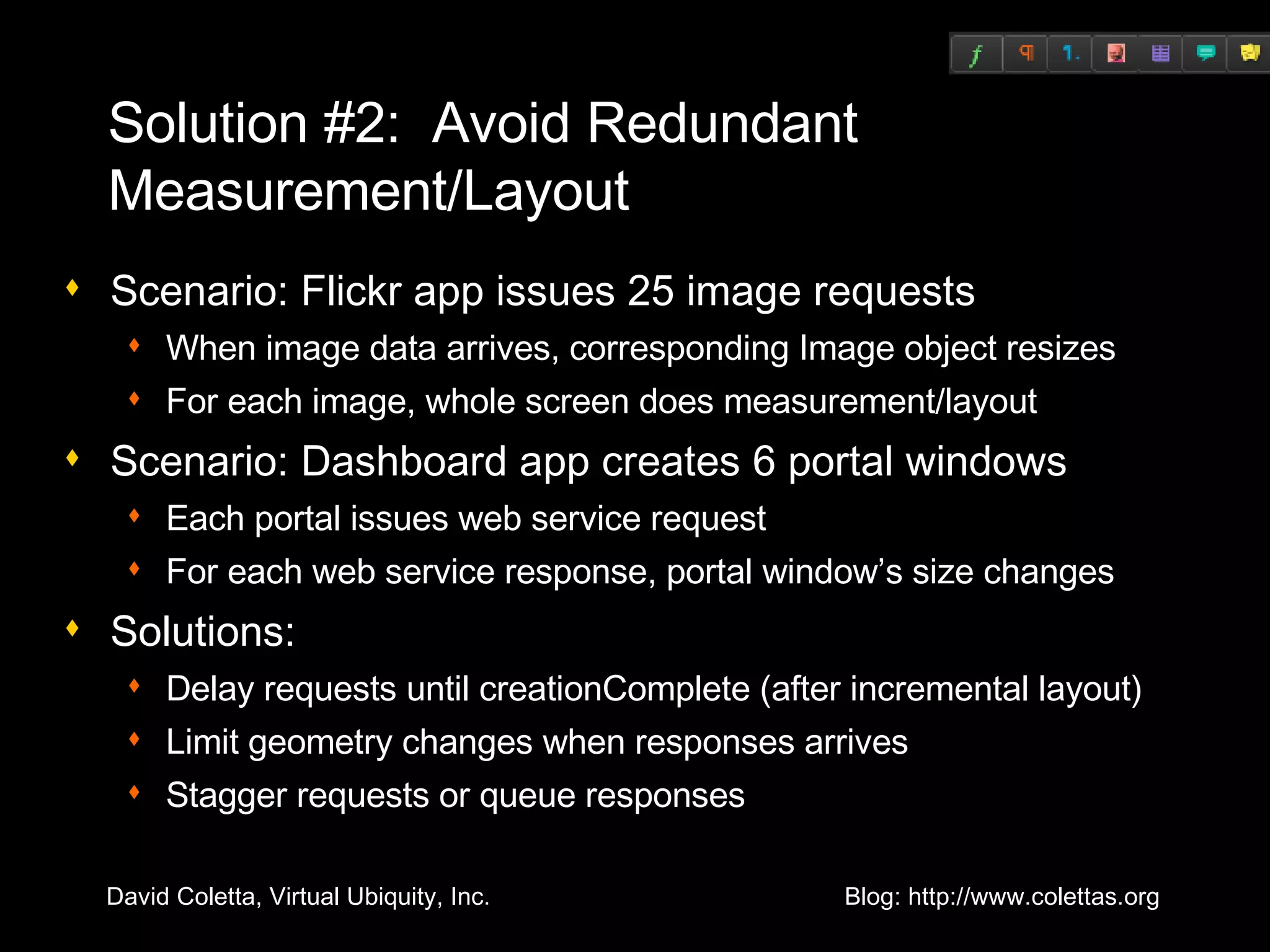 Solution #2:  Avoid Redundant Measurement/Layout Scenario: Flickr app issues 25 image requests When image data arrives, corresponding Image object resizes For each image, whole screen does measurement/layout Scenario: Dashboard app creates 6 portal windows Each portal issues web service request For each web service response, portal window’s size changes Solutions: Delay requests until creationComplete (after incremental layout) Limit geometry changes when responses arrives Stagger requests or queue responses 