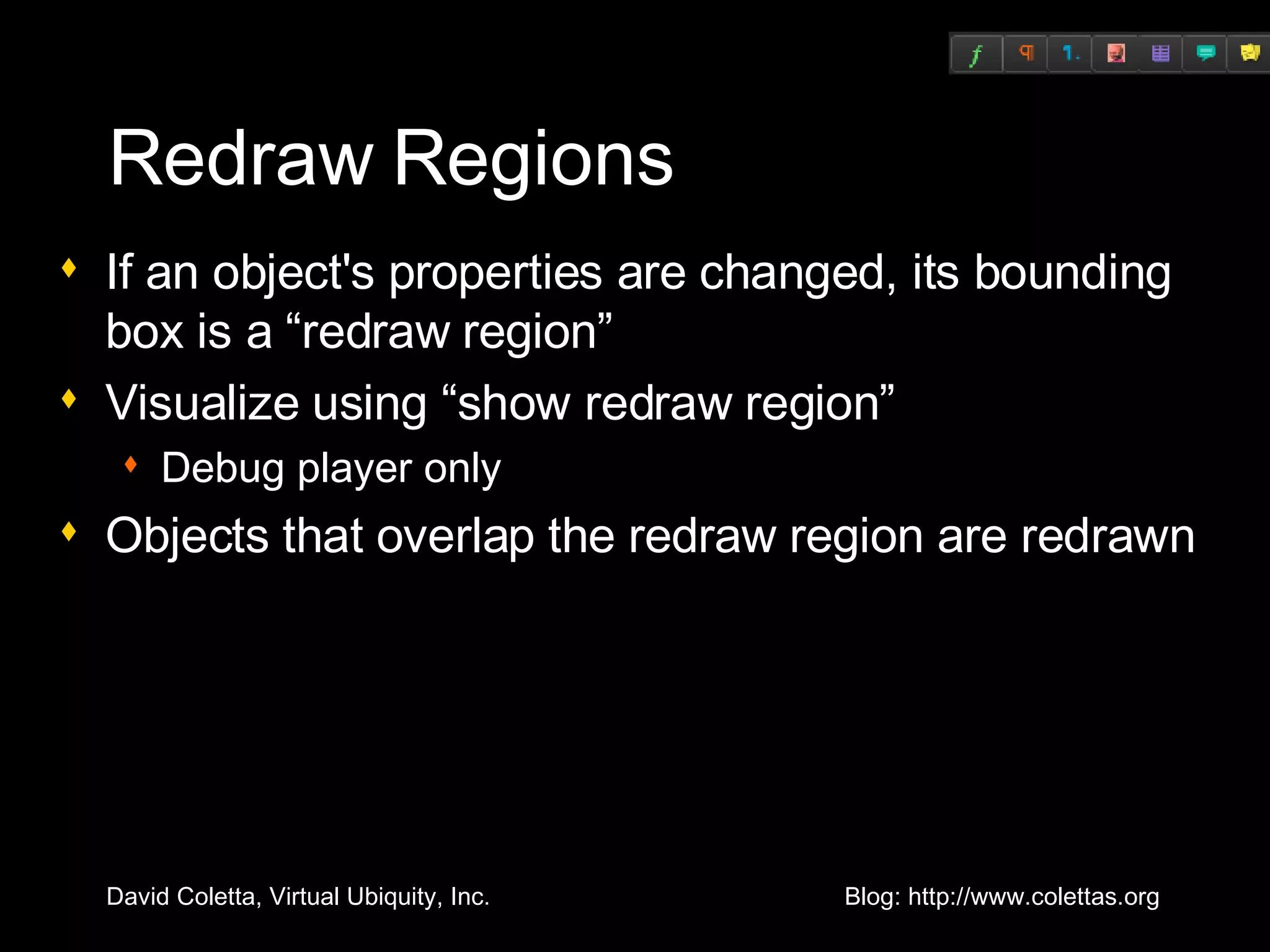 Redraw Regions If an object's properties are changed, its bounding box is a “redraw region” Visualize using “show redraw region” Debug player only Objects that overlap the redraw region are redrawn 