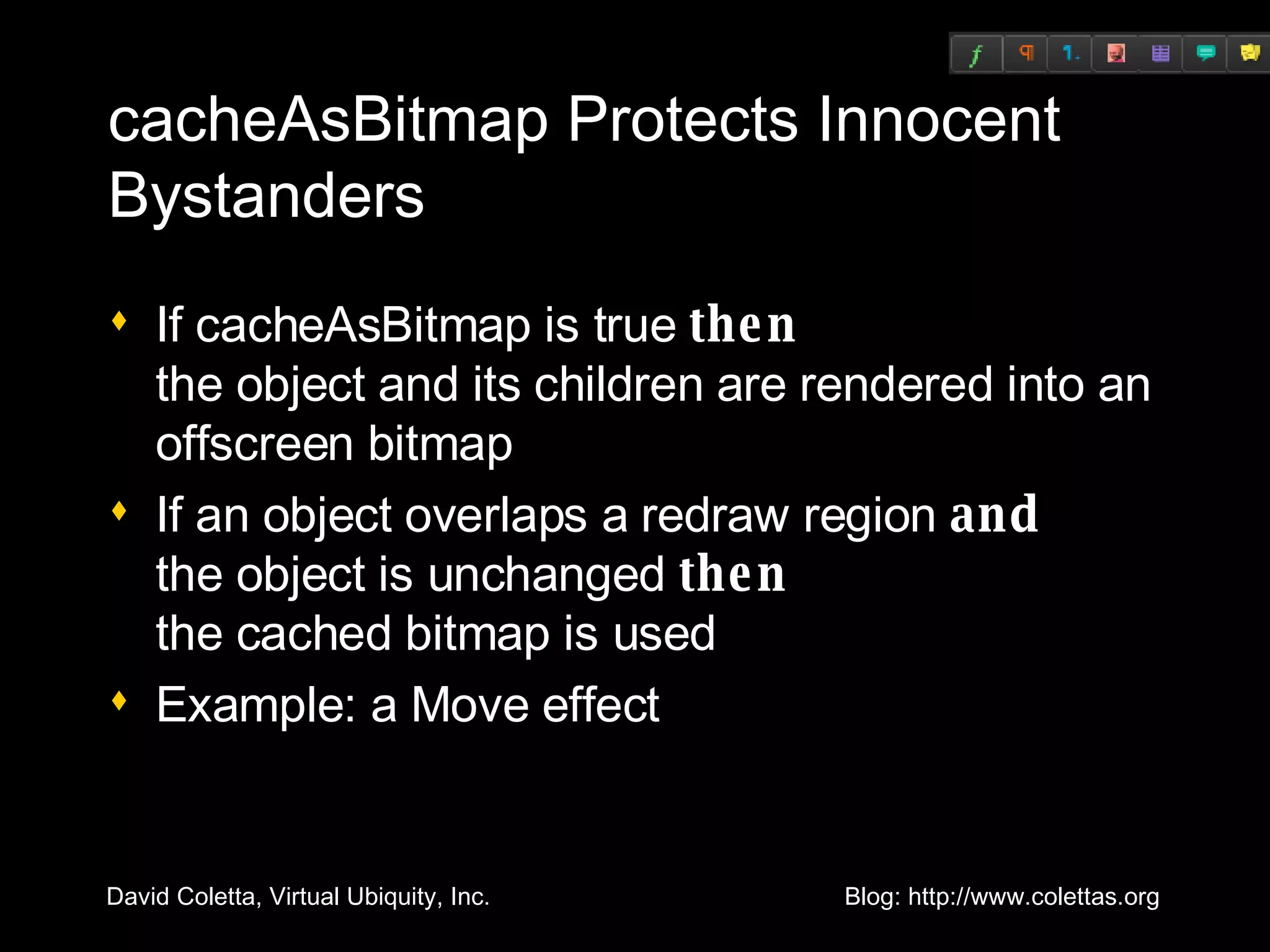 cacheAsBitmap Protects Innocent Bystanders If cacheAsBitmap is true  then the object and its children are rendered into an offscreen bitmap If an object overlaps a redraw region  and  the object is unchanged  then   the cached bitmap is used Example: a Move effect 