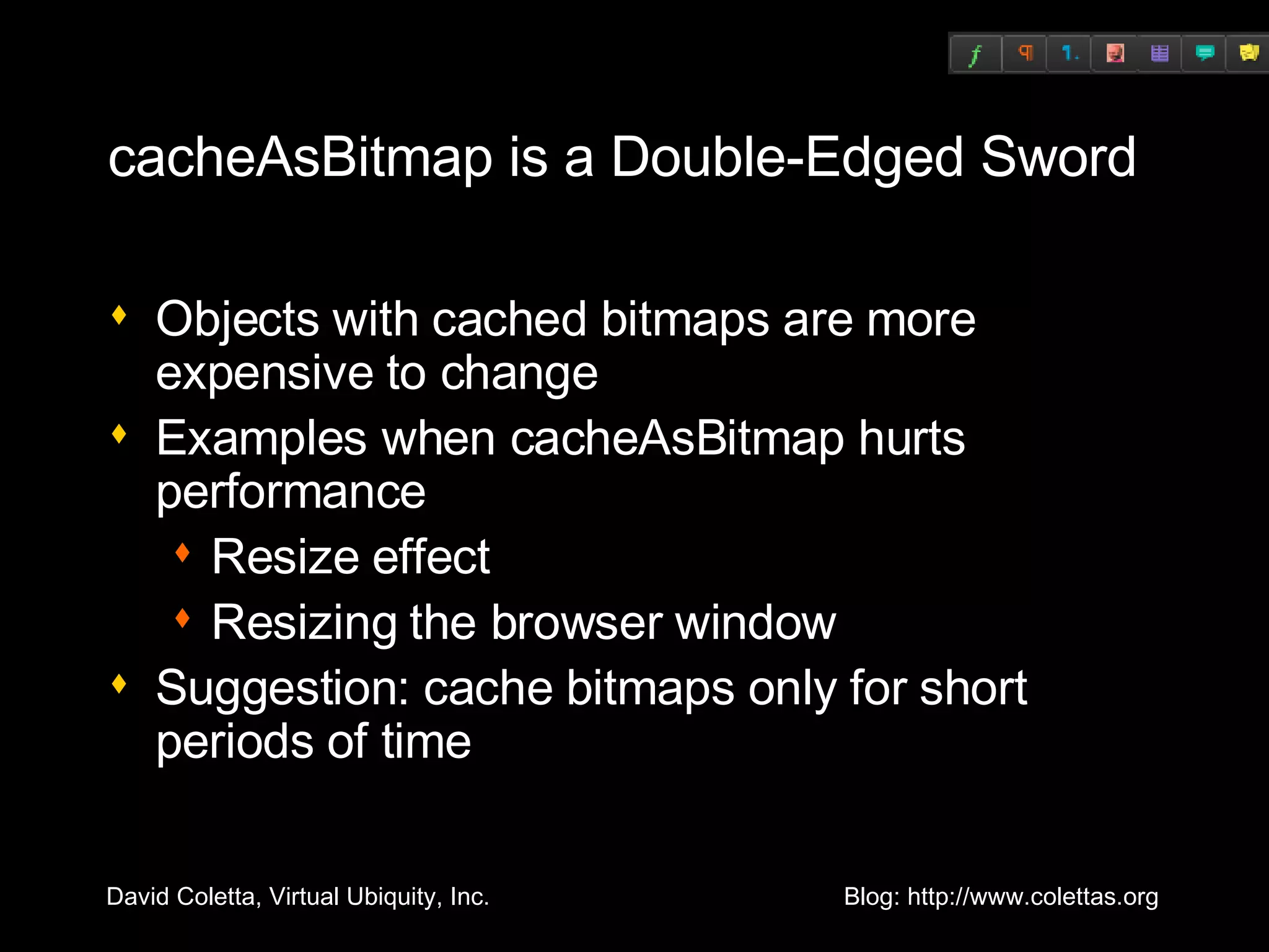 cacheAsBitmap is a Double-Edged Sword Objects with cached bitmaps are more expensive to change Examples when cacheAsBitmap hurts performance Resize effect Resizing the browser window Suggestion: cache bitmaps only for short periods of time 