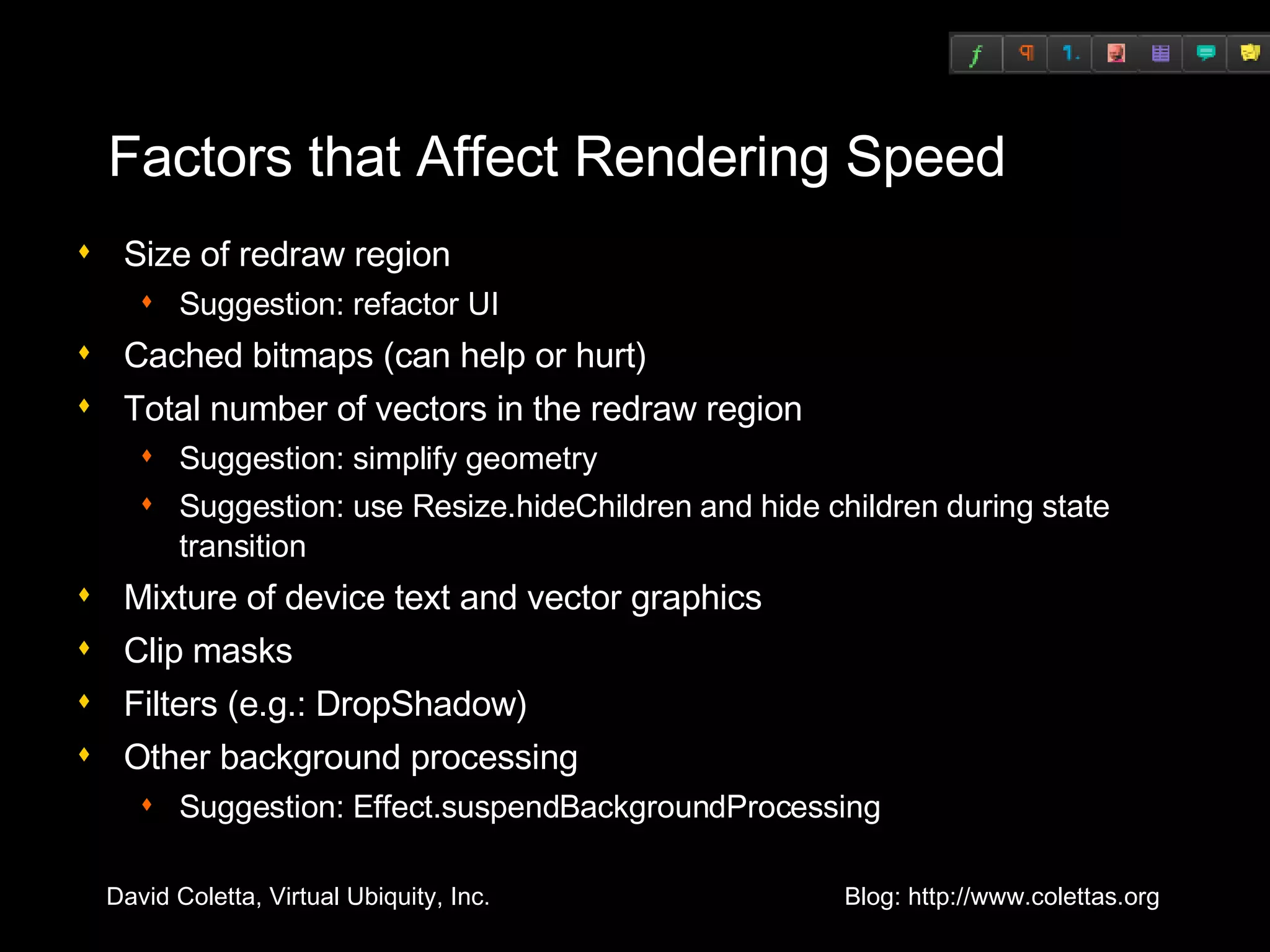 Factors that Affect Rendering Speed Size of redraw region Suggestion: refactor UI Cached bitmaps (can help or hurt) Total number of vectors in the redraw region Suggestion: simplify geometry Suggestion: use Resize.hideChildren and hide children during state transition Mixture of device text and vector graphics Clip masks Filters (e.g.: DropShadow) Other background processing Suggestion: Effect.suspendBackgroundProcessing 