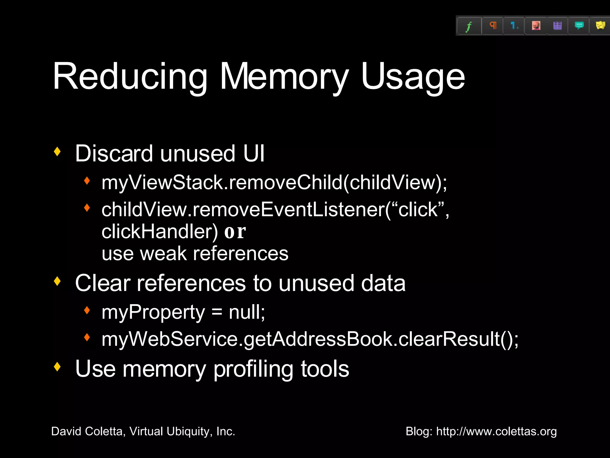 Reducing Memory Usage Discard unused UI myViewStack.removeChild(childView); childView.removeEventListener(“click”, clickHandler)  or   use weak references Clear references to unused data myProperty = null; myWebService.getAddressBook.clearResult(); Use memory profiling tools 
