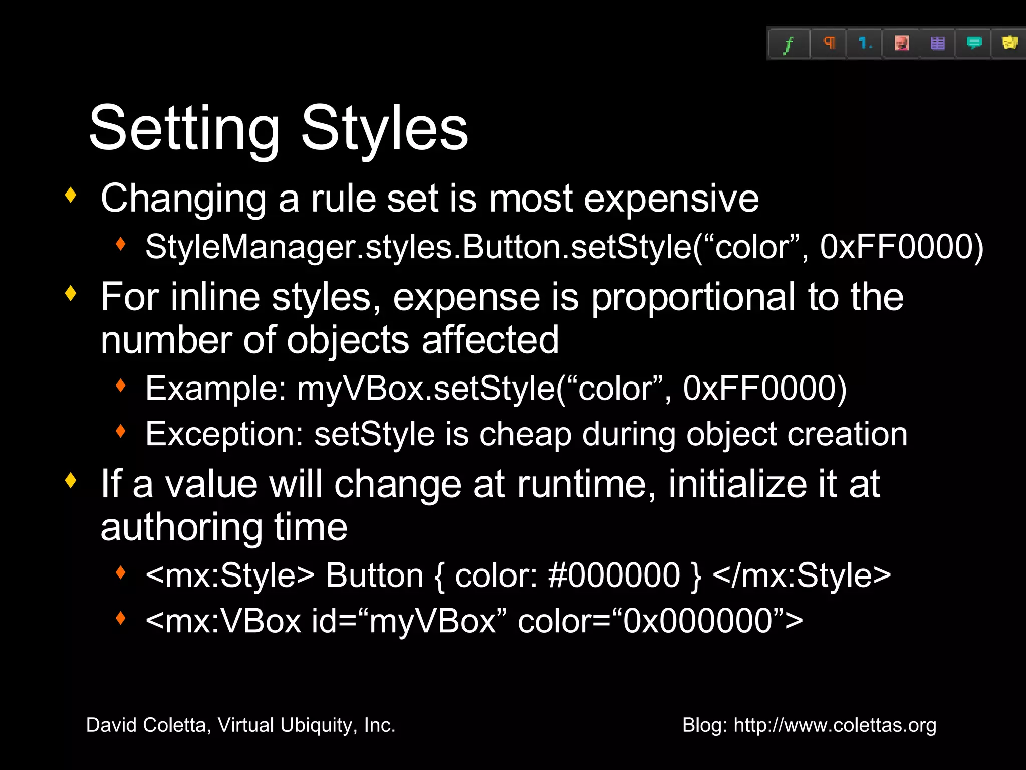 Setting Styles Changing a rule set is most expensive StyleManager.styles.Button.setStyle(“color”, 0xFF0000) For inline styles, expense is proportional to the number of objects affected Example: myVBox.setStyle(“color”, 0xFF0000) Exception: setStyle is cheap during object creation If a value will change at runtime, initialize it at authoring time <mx:Style> Button { color: #000000 } </mx:Style> <mx:VBox id=“myVBox” color=“0x000000”> 