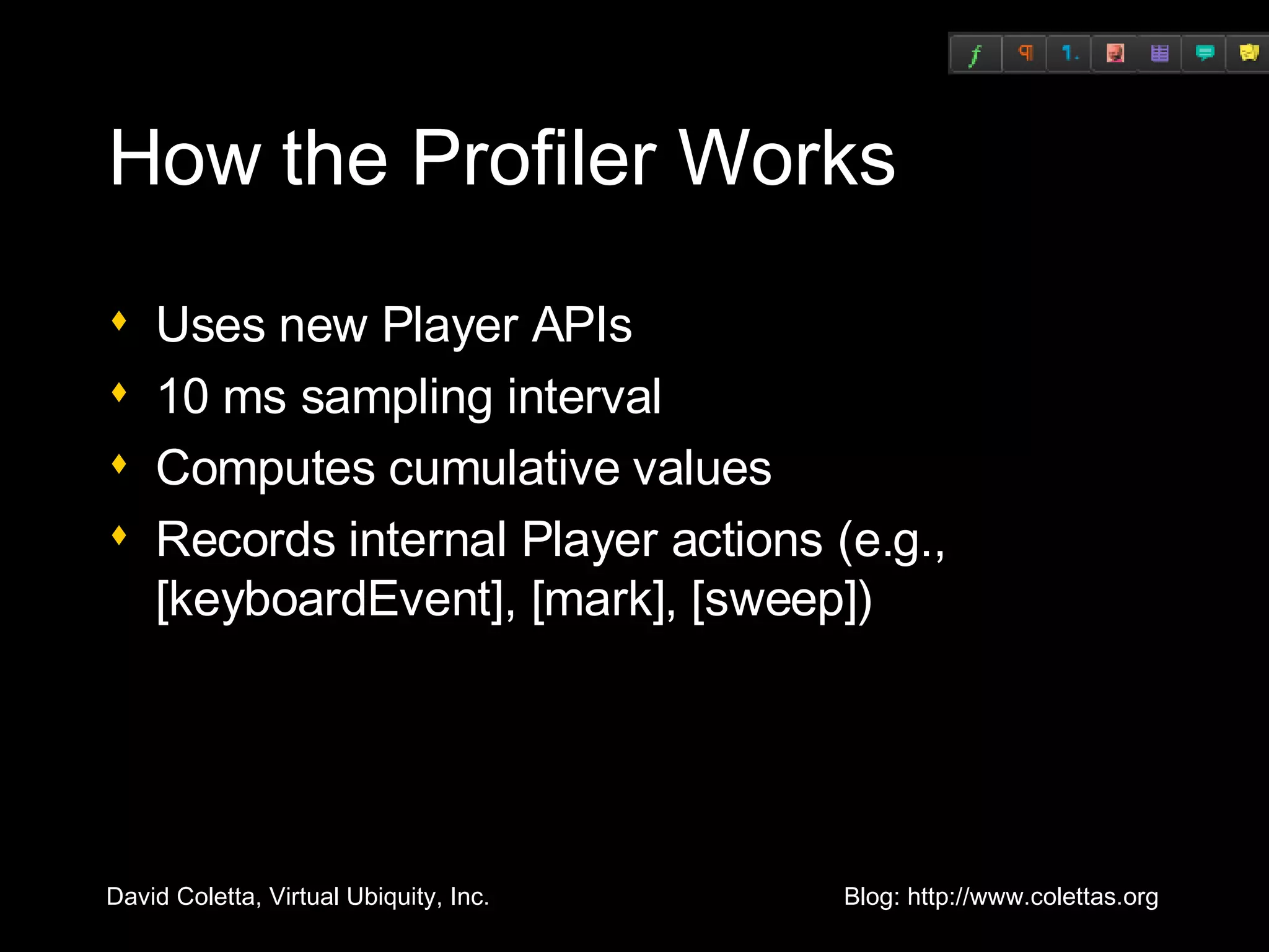 How the Profiler Works Uses new Player APIs 10 ms sampling interval Computes cumulative values Records internal Player actions (e.g., [keyboardEvent], [mark], [sweep]) 