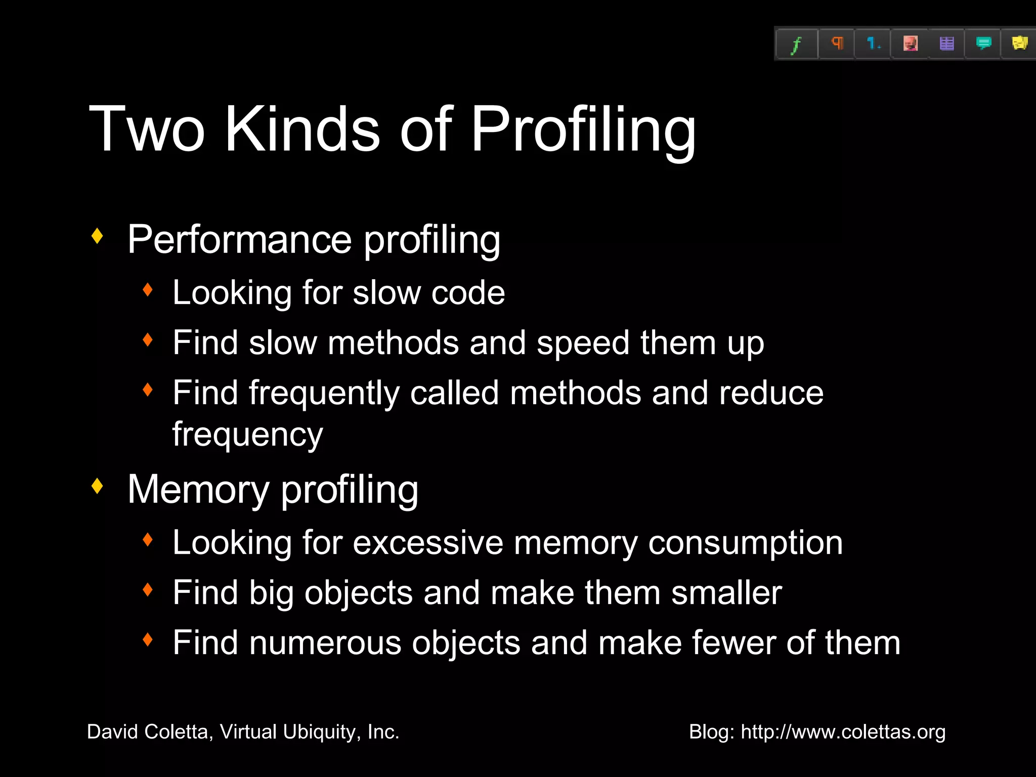 Two Kinds of Profiling Performance profiling Looking for slow code Find slow methods and speed them up Find frequently called methods and reduce frequency Memory profiling Looking for excessive memory consumption Find big objects and make them smaller Find numerous objects and make fewer of them 