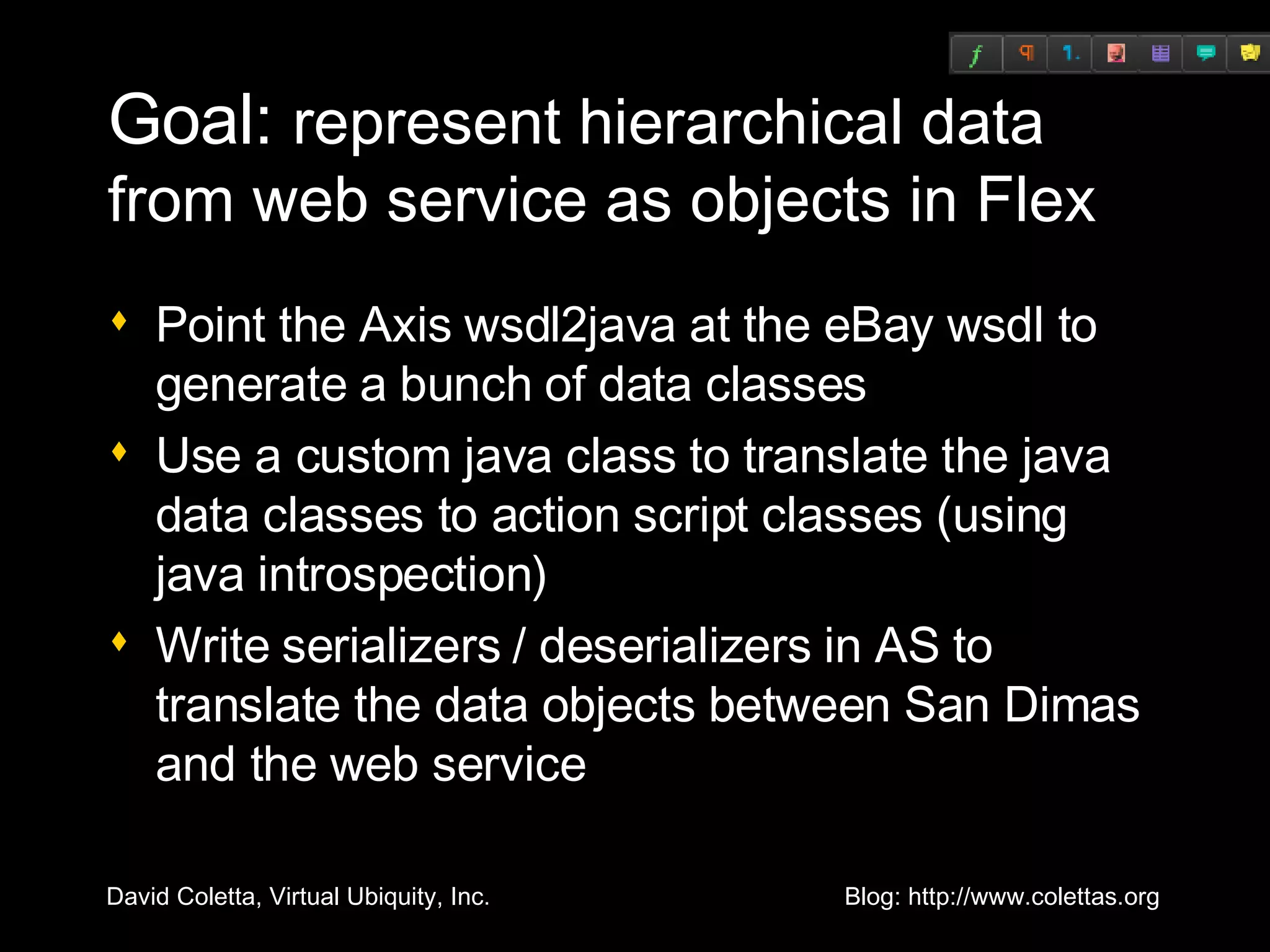 Goal:  represent hierarchical data from web service as objects in Flex Point the Axis wsdl2java at the eBay wsdl to generate a bunch of data classes Use a custom java class to translate the java data classes to action script classes (using java introspection) Write serializers / deserializers in AS to translate the data objects between San Dimas and the web service 