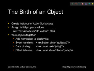 The Birth of an Object Create instance of ActionScript class Assign initial property values <mx:TextArea text=“Hi” width=“100”/> Wire objects together Add new object to display list Event handlers:  <mx:Button click=“goNext()”/> Data binding: <mx:Label text=“{city}”/> Effect listeners:  <mx:Label showEffect=“{fade}”/> 