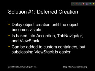 Solution #1: Deferred Creation Delay object creation until the object becomes visible Is baked into Accordion, TabNavigator, and ViewStack Can be added to custom containers, but subclassing ViewStack is easier 