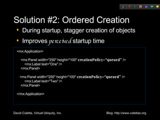Solution #2: Ordered Creation During startup, stagger creation of objects Improves  perceived  startup time <mx:Application> <mx:Panel width="250" height="100"  creationPolicy=“queued”  /> <mx:Label text="One" /> </mx:Panel> <mx:Panel width="250" height="100"  creationPolicy=“queued”  /> <mx:Label text="Two" /> </mx:Panel> </mx:Application> 