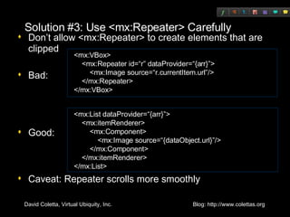 Solution #3: Use <mx:Repeater> Carefully Don’t allow <mx:Repeater> to create elements that are clipped Bad: Good: Caveat: Repeater scrolls more smoothly <mx:VBox> <mx:Repeater id=“r” dataProvider=“{arr}”> <mx:Image source=“r.currentItem.url”/> </mx:Repeater> </mx:VBox> <mx:List dataProvider=“{arr}”> <mx:itemRenderer> <mx:Component> <mx:Image source=“{dataObject.url}”/> </mx:Component> </mx:itemRenderer> </mx:List> 