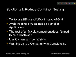 Solution #1: Reduce Container Nesting Try to use HBox and VBox instead of Grid Avoid nesting a VBox inside a Panel or Application The root of an MXML component doesn’t need to be a Container Use Canvas with constraints Warning sign: a Container with a single child 