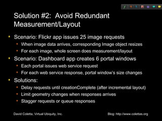 Solution #2:  Avoid Redundant Measurement/Layout Scenario: Flickr app issues 25 image requests When image data arrives, corresponding Image object resizes For each image, whole screen does measurement/layout Scenario: Dashboard app creates 6 portal windows Each portal issues web service request For each web service response, portal window’s size changes Solutions: Delay requests until creationComplete (after incremental layout) Limit geometry changes when responses arrives Stagger requests or queue responses 