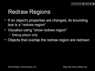 Redraw Regions If an object's properties are changed, its bounding box is a “redraw region” Visualize using “show redraw region” Debug player only Objects that overlap the redraw region are redrawn 