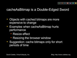 cacheAsBitmap is a Double-Edged Sword Objects with cached bitmaps are more expensive to change Examples when cacheAsBitmap hurts performance Resize effect Resizing the browser window Suggestion: cache bitmaps only for short periods of time 