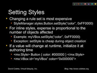 Setting Styles Changing a rule set is most expensive StyleManager.styles.Button.setStyle(“color”, 0xFF0000) For inline styles, expense is proportional to the number of objects affected Example: myVBox.setStyle(“color”, 0xFF0000) Exception: setStyle is cheap during object creation If a value will change at runtime, initialize it at authoring time <mx:Style> Button { color: #000000 } </mx:Style> <mx:VBox id=“myVBox” color=“0x000000”> 
