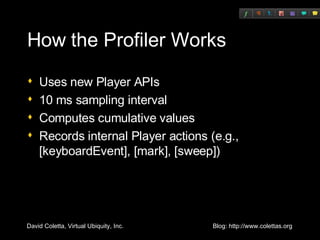 How the Profiler Works Uses new Player APIs 10 ms sampling interval Computes cumulative values Records internal Player actions (e.g., [keyboardEvent], [mark], [sweep]) 