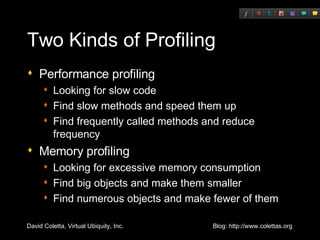Two Kinds of Profiling Performance profiling Looking for slow code Find slow methods and speed them up Find frequently called methods and reduce frequency Memory profiling Looking for excessive memory consumption Find big objects and make them smaller Find numerous objects and make fewer of them 