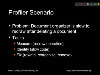 Profiler Scenario Problem: Document organizer is slow to redraw after deleting a document Tasks Measure (redraw operation) Identify (slow code) Fix (rewrite, reorganize, remove) 