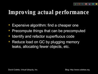 Improving actual performance Expensive algorithm: find a cheaper one Precompute things that can be precomputed Identify and refactor superfluous code Reduce load on GC by plugging memory leaks, allocating fewer objects, etc. 