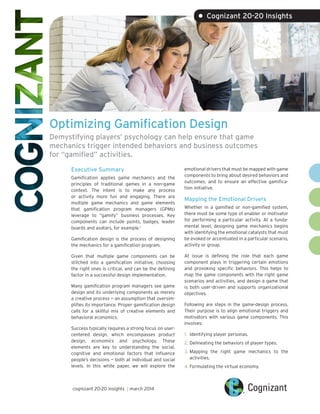 Optimizing Gamification Design
Demystifying players’ psychology can help ensure that game
mechanics trigger intended behaviors and business outcomes
for “gamified” activities.
Executive Summary
Gamification applies game mechanics and the
principles of traditional games in a non-game
context. The intent is to make any process
or activity more fun and engaging. There are
multiple game mechanics and game elements
that gamification program managers (GPMs)
leverage to “gamify” business processes. Key
components can include points, badges, leader
boards and avatars, for example.1
Gamification design is the process of designing
the mechanics for a gamification program.
Given that multiple game components can be
stitched into a gamification initiative, choosing
the right ones is critical, and can be the defining
factor in a successful design implementation.
Many gamification program managers see game
design and its underlying components as merely
a creative process — an assumption that oversim-
plifies its importance. Proper gamification design
calls for a skillful mix of creative elements and
behavioral economics.
Success typically requires a strong focus on user-
centered design, which encompasses product
design, economics and psychology. These
elements are key to understanding the social,
cognitive and emotional factors that influence
people’s decisions — both at individual and social
levels. In this white paper, we will explore the
emotional drivers that must be mapped with game
components to bring about desired behaviors and
outcomes, and to ensure an effective gamifica-
tion initiative.
Mapping the Emotional Drivers
Whether in a gamified or non-gamified system,
there must be some type of enabler or motivator
for performing a particular activity. At a funda-
mental level, designing game mechanics begins
with identifying the emotional catalysts that must
be evoked or accentuated in a particular scenario,
activity or group.
At issue is defining the role that each game
component plays in triggering certain emotions
and provoking specific behaviors. This helps to
map the game components with the right game
scenarios and activities, and design a game that
is both user-driven and supports organizational
objectives.
Following are steps in the game-design process.
Their purpose is to align emotional triggers and
motivators with various game components. This
involves:
1.	 Identifying player personas.
2.	Delineating the behaviors of player types.
3.	Mapping the right game mechanics to the
activities.
4.	Formulating the virtual economy.
• Cognizant 20-20 Insights
cognizant 20-20 insights | march 2014
 