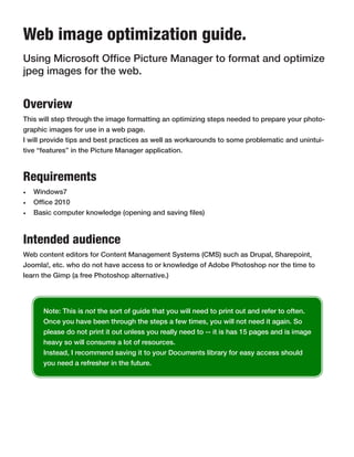 Web image optimization guide.
Using Microsoft Office Picture Manager to format and optimize
jpeg images for the web.


Overview
This will step through the image formatting an optimizing steps needed to prepare your photo-
graphic images for use in a web page.
I will provide tips and best practices as well as workarounds to some problematic and unintui-
tive “features” in the Picture Manager application.



Requirements
•	 Windows7
•	 Office 2010
•	 Basic computer knowledge (opening and saving files)



Intended audience
Web content editors for Content Management Systems (CMS) such as Drupal, Sharepoint,
Joomla!, etc. who do not have access to or knowledge of Adobe Photoshop nor the time to
learn the Gimp (a free Photoshop alternative.)




      Note: This is not the sort of guide that you will need to print out and refer to often.
      Once you have been through the steps a few times, you will not need it again. So
      please do not print it out unless you really need to -- it is has 15 pages and is image
      heavy so will consume a lot of resources.
      Instead, I recommend saving it to your Documents library for easy access should
      you need a refresher in the future.
 