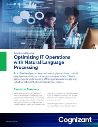 Digital Systems & Technology
Optimizing IT Operations
with Natural Language
Processing
As artificial intelligence becomes increasingly mainstream, natural
language processing techniques are emerging to help IT teams
gain enhanced understanding of their operations landscape and
to further optimize the ticket management process.
Executive Summary
A substantial portion of any IT operation is
taken up with maintenance and support of
applications and infrastructure. As such, every
problem or request is initiated as a ticket that
is worked on manually by an operations team.
In large operations, the volume of these tickets
could run exceptionally high – thousands every
month. Management of these tickets must be
continuously optimized to keep operational
costs under control.
Traditional approaches to such optimization
require significant manual effort by subject
Cognizant 20-20 Insights
November 2019
 