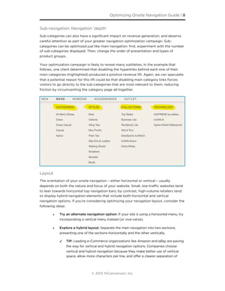 Sub-navigation: Navigation ‘depth’
Sub-categories can also have a signiﬁcant impact on revenue generation, and deserve
careful attention as part of your greater navigation optimization campaign. Sub-
categories can be optimized just like main navigation: ﬁrst, experiment with the number
of sub-categories displayed. Then, change the order of presentation and types of
product groups.
Your optimization campaign is likely to reveal many subtleties. In the example that
follows, one client determined that disabling the hyperlinks behind each one of their
main categories (highlighted) produced a positive revenue lift. Again, we can speculate
that a potential reason for this lift could be that disabling main category links forces
visitors to go directly to the sub-categories that are most relevant to them, reducing
friction by circumventing the category page all-together.
Layout
The orientation of your onsite navigation – either horizontal or vertical – usually
depends on both the nature and focus of your website. Small, low-traﬃc websites tend
to lean towards horizontal top navigation bars; by contrast, high-volume retailers tend
to display hybrid navigation elements that include both horizontal and vertical
navigation options. If you’re considering optimizing your navigation layout, consider the
following ideas:
‣ Try an alternate navigation option: If your site is using a horizontal menu, try
incorporating a vertical menu instead (or vice-versa).
‣ Explore a hybrid layout: Separate the main navigation into two sections,
presenting one of the sections horizontally and the other vertically.
✓ TIP: Leading e-Commerce organizations like Amazon and eBay are paving
the way for vertical and hybrid navigation options. Companies choose
vertical and hybrid navigation because they make better use of vertical
space, allow more characters per line, and offer a clearer separation of
Optimizing Onsite Navigation Guide | 8
© 2013 HiConversion, Inc.
 