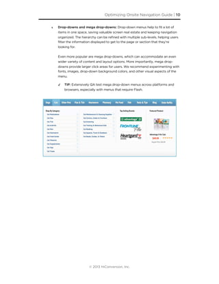 ‣ Drop-downs and mega drop-downs: Drop-down menus help to fit a lot of
items in one space, saving valuable screen real estate and keeping navigation
organized. The hierarchy can be refined with multiple sub-levels, helping users
filter the information displayed to get to the page or section that they’re
looking for.
Even more popular are mega drop-downs, which can accommodate an even
wider variety of content and layout options. More importantly, mega drop-
downs provide larger click areas for users. We recommend experimenting with
fonts, images, drop-down background colors, and other visual aspects of the
menu.
✓ TIP: Extensively QA test mega drop-down menus across platforms and
browsers, especially with menus that require Flash.
Optimizing Onsite Navigation Guide | 10
© 2013 HiConversion, Inc.
 