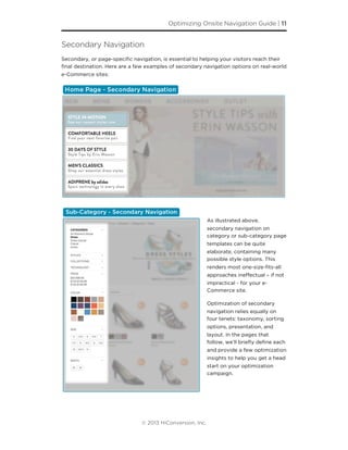 Secondary Navigation
Secondary, or page-speciﬁc navigation, is essential to helping your visitors reach their
ﬁnal destination. Here are a few examples of secondary navigation options on real-world
e-Commerce sites:
As illustrated above,
secondary navigation on
category or sub-category page
templates can be quite
elaborate, containing many
possible style options. This
renders most one-size-ﬁts-all
approaches ineﬀectual – if not
impractical - for your e-
Commerce site.
Optimization of secondary
navigation relies equally on
four tenets: taxonomy, sorting
options, presentation, and
layout. In the pages that
follow, we’ll brieﬂy deﬁne each
and provide a few optimization
insights to help you get a head
start on your optimization
campaign.
Optimizing Onsite Navigation Guide | 11
© 2013 HiConversion, Inc.
 