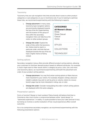 Taxonomy
Taxonomy links are sub-navigation links that provide direct routes to other product
categories or sub-categories on your e-Commerce site. If you’re looking to optimize
these links, we recommend experimenting with the following to aspects:
‣ Change placement: In many cases,
taxonomy-type navigation options
are prominently displayed towards
the top of the list. Experimenting
with the location of this group of
links within the secondary
navigation menu can help focus the
visitor on other product groups.
‣ Change link order: Explore the
order of links within the taxonomy
list. Visitors tend to read in a
particular order, and links that are
displayed towards the top of the list
have a higher chance of being
clicked.
Sorting options
Secondary navigation menus often provide diﬀerent product sorting options, allowing
your customers to ﬁnd their desired product based on diﬀerent attributes. For example,
a visitor might want to ﬁlter results within a category by price, color, size, and more.
Like taxonomy above, we recommend experimenting with both the placement and
order of your product sorting options.
‣ Change placement: You may find certain sorting options or filters that are
more important to your visitors. For example, shoppers visiting a discount
retailer’s website may wish to sort by price or volume; visitors to a luxury
brand’s page may be more interested in rating, size, or color.
‣ Change link order: Consider manipulating the order in which sorting options
are displayed within the same category.
Presentation options
Form or function? Design or hard numbers? Many brands still believe that their e-
Commerce sites must involve a compromise between either “good design” or
“optimized experiences”. In reality, it’s quite possible to have your cake (and eat it too),
but doing so involves a careful evaluation of how visual experiences aﬀect overall
outcomes.
For a no-compromise secondary navigation, we recommend experimenting with the
following presentation options:
Optimizing Onsite Navigation Guide | 12
© 2013 HiConversion, Inc.
 