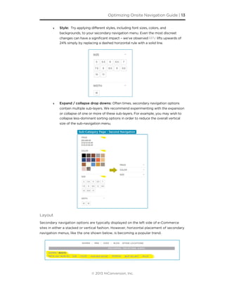 ‣ Style: Try applying different styles, including font sizes, colors, and
backgrounds, to your secondary navigation menu. Even the most discreet
changes can have a significant impact – we’ve observed RPV lifts upwards of
24% simply by replacing a dashed horizontal rule with a solid line.
‣ Expand / collapse drop downs: Often times, secondary navigation options
contain multiple sub-layers. We recommend experimenting with the expansion
or collapse of one or more of these sub-layers. For example, you may wish to
collapse less-dominant sorting options in order to reduce the overall vertical
size of the sub-navigation menu.
Layout
Secondary navigation options are typically displayed on the left side of e-Commerce
sites in either a stacked or vertical fashion. However, horizontal placement of secondary
navigation menus, like the one shown below, is becoming a popular trend.
Optimizing Onsite Navigation Guide | 13
© 2013 HiConversion, Inc.
 