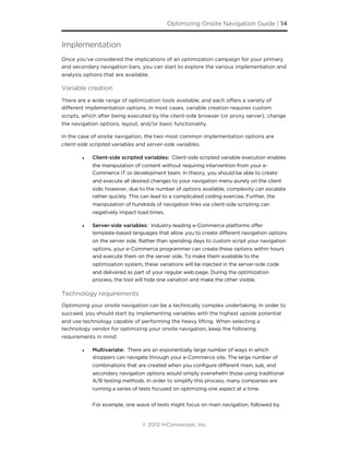Implementation
Once you’ve considered the implications of an optimization campaign for your primary
and secondary navigation bars, you can start to explore the various implementation and
analysis options that are available.
Variable creation
There are a wide range of optimization tools available, and each oﬀers a variety of
diﬀerent implementation options. In most cases, variable creation requires custom
scripts, which after being executed by the client-side browser (or proxy server), change
the navigation options, layout, and/or basic functionality.
In the case of onsite navigation, the two most common implementation options are
client-side scripted variables and server-side variables.
‣ Client-side scripted variables: Client-side scripted variable execution enables
the manipulation of content without requiring intervention from your e-
Commerce IT or development team. In theory, you should be able to create
and execute all desired changes to your navigation menu purely on the client
side; however, due to the number of options available, complexity can escalate
rather quickly. This can lead to a complicated coding exercise. Further, the
manipulation of hundreds of navigation links via client-side scripting can
negatively impact load times.
‣ Server-side variables: Industry-leading e-Commerce platforms offer
template-based languages that allow you to create different navigation options
on the server side. Rather than spending days to custom script your navigation
options, your e-Commerce programmer can create these options within hours
and execute them on the server side. To make them available to the
optimization system, these variations will be injected in the server-side code
and delivered as part of your regular web page. During the optimization
process, the tool will hide one variation and make the other visible.
Technology requirements
Optimizing your onsite navigation can be a technically complex undertaking. In order to
succeed, you should start by implementing variables with the highest upside potential
and use technology capable of performing the heavy lifting. When selecting a
technology vendor for optimizing your onsite navigation, keep the following
requirements in mind:
‣ Multivariate: There are an exponentially large number of ways in which
shoppers can navigate through your e-Commerce site. The large number of
combinations that are created when you configure different main, sub, and
secondary navigation options would simply overwhelm those using traditional
A/B testing methods. In order to simplify this process, many companies are
running a series of tests focused on optimizing one aspect at a time.
For example, one wave of tests might focus on main navigation, followed by
Optimizing Onsite Navigation Guide | 14
© 2013 HiConversion, Inc.
 