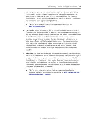 sub-navigation options, and so on. Keep in mind that individual options may
produce a lift in isolation, but combining many “top-performers” onto one
version of your page may actually produce negative results. This common
phenomenon is due to the interaction between individual changes – something
not considered using typical testing methods.
✓ TIP: For more information about multivariate optimization, visit
www.hiconversion.com.
‣ Full funnel: Onsite navigation is one of the most pervasive elements on an e-
Commerce site, so it’s important to keep your focus on end-to-end results. As
you are designing your optimization experiment, you should be flexible enough
to maintain or remove navigation options from certain pages – such as
checkout pages - in order to create changes that co-vary with elements on
other pages. This is useful when you’d like to remove the navigation options
from low-funnel, sales-oriented pages, but also keep your brand consistent
throughout the experience. In addition, this action is only possible if your
optimization solution enables multi-page campaigns and multi-component
variables.
‣ Real time: One often misunderstood e-Commerce dynamic is the time-varying
nature of visitor behavior. We’ve observed time-varying behavior – that is, your
shoppers in-the-moment preferences and the revenue outcomes related to
those biases – in virtually every client across dozens of industries. In order to
ensure that the optimization(s) you perform on your site navigation result in
consistently positive outcomes, your technology must be able to adapt to any
changes in visitor behavior in real time.
✓ TIP: For more information about the time-varying nature of visitor
behavior, check out HiConversion’s blog article on what the S&P 500 and
e-Commerce Have in Common.
Optimizing Onsite Navigation Guide | 15
© 2013 HiConversion, Inc.
 