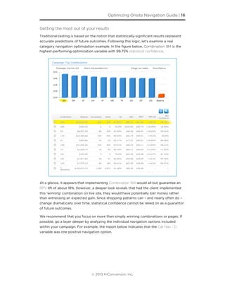 Getting the most out of your results
Traditional testing is based on the notion that statistically-signiﬁcant results represent
accurate predictions of future outcomes. Following this logic, let’s examine a real
category navigation optimization example. In the ﬁgure below, Combination 184 is the
highest-performing optimization variable with 99.75% statistical conﬁdence.
At a glance, it appears that implementing Combination 184 would all but guarantee an
RPV lift of about 18%. However, a deeper look reveals that had the client implemented
this ‘winning’ combination on live site, they would have potentially lost money rather
than witnessing an expected gain. Since shopping patterns can – and nearly often do –
change dramatically over time, statistical conﬁdence cannot be relied on as a guarantor
of future outcomes.
We recommend that you focus on more than simply winning combinations or pages. If
possible, go a layer deeper by analyzing the individual navigation options included
within your campaign. For example, the report below indicates that the Cat Nav - D
variable was one positive navigation option.
Optimizing Onsite Navigation Guide | 16
© 2013 HiConversion, Inc.
 