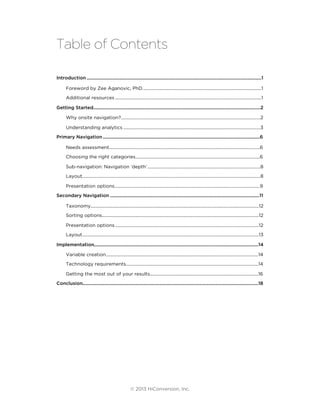 Table of Contents
..........................................................................................................................................Introduction 1
......................................................................................................Foreword by Zee Aganovic, PhD. 1
...............................................................................................................................Additional resources 1
....................................................................................................................................Getting Started 2
.........................................................................................................................Why onsite navigation? 2
.......................................................................................................................Understanding analytics 3
............................................................................................................................Primary Navigation 6
...................................................................................................................................Needs assessment 6
............................................................................................................Choosing the right categories 6
..................................................................................................Sub-navigation: Navigation ‘depth’ 8
...........................................................................................................................................................Layout 8
..............................................................................................................................Presentation options 9
......................................................................................................................Secondary Navigation 11
..................................................................................................................................................Taxonomy 12
........................................................................................................................................Sorting options 12
.............................................................................................................................Presentation options 12
.........................................................................................................................................................Layout 13
..................................................................................................................................Implementation 14
....................................................................................................................................Variable creation 14
...................................................................................................................Technology requirements 14
..............................................................................................Getting the most out of your results 16
...........................................................................................................................................Conclusion 18
© 2013 HiConversion, Inc.
 