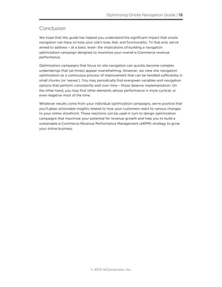 Conclusion
We hope that this guide has helped you understand the signiﬁcant impact that onsite
navigation can have on how your site’s look, feel, and functionality. To that end, we’ve
aimed to address – at a basic level– the implications of building a navigation
optimization campaign designed to maximize your overall e-Commerce revenue
performance.
Optimization campaigns that focus on site navigation can quickly become complex
undertakings that (at times) appear overwhelming. However, we view site navigation
optimization as a continuous process of improvement that can be handled suﬃciently in
small chunks (or ‘waves’). You may periodically ﬁnd evergreen variables and navigation
options that perform consistently well over time – those deserve implementation. On
the other hand, you may ﬁnd other elements whose performance is more cyclical, or
even negative most of the time.
Whatever results come from your individual optimization campaigns, we’re positive that
you’ll glean actionable insights related to how your customers react to various changes
to your online storefront. These reactions can be used in turn to design optimization
campaigns that maximize your potential for revenue growth and help you to build a
sustainable e-Commerce Revenue Performance Management (eRPM) strategy to grow
your online business.
Optimizing Onsite Navigation Guide | 18
© 2013 HiConversion, Inc.
 