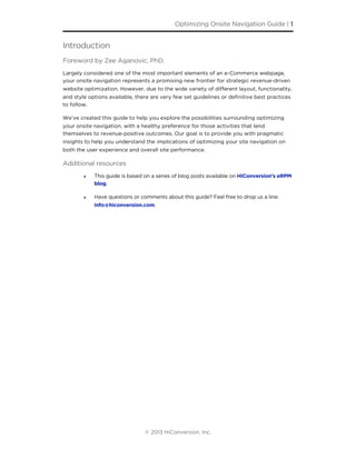 Introduction
Foreword by Zee Aganovic, PhD.
Largely considered one of the most important elements of an e-Commerce webpage,
your onsite navigation represents a promising new frontier for strategic revenue-driven
website optimization. However, due to the wide variety of diﬀerent layout, functionality,
and style options available, there are very few set guidelines or deﬁnitive best practices
to follow.
We’ve created this guide to help you explore the possibilities surrounding optimizing
your onsite navigation, with a healthy preference for those activities that lend
themselves to revenue-positive outcomes. Our goal is to provide you with pragmatic
insights to help you understand the implications of optimizing your site navigation on
both the user experience and overall site performance.
Additional resources
‣ This guide is based on a series of blog posts available on HiConversion’s eRPM
blog.
‣ Have questions or comments about this guide? Feel free to drop us a line:
info@hiconversion.com.
Optimizing Onsite Navigation Guide | 1
© 2013 HiConversion, Inc.
 