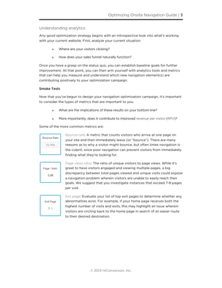 Understanding analytics
Any good optimization strategy begins with an introspective look into what’s working
with your current website. First, analyze your current situation:
‣ Where are your visitors clicking?
‣ How does your sales funnel naturally function?
Once you have a grasp on the status quo, you can establish baseline goals for further
improvement. At that point, you can then arm yourself with analytics tools and metrics
that can help you measure and understand which new navigation element(s) are
contributing positively to your optimization campaign.
Smoke Tests
Now that you’ve begun to design your navigation optimization campaign, it’s important
to consider the types of metrics that are important to you.
‣ What are the implications of these results on your bottom line?
‣ More importantly, does it contribute to improved revenue per visitor (RPV)?
Some of the more common metrics are:
Bounce rate: A metric that counts visitors who arrive at one page on
your site and then immediately leave (or “bounce”). There are many
reasons as to why a visitor might bounce, but often times navigation is
the culprit, since poor navigation can prevent visitors from immediately
ﬁnding what they’re looking for.
Page views ratio: The ratio of unique visitors to page views. While it’s
great to have visitors engaged and viewing multiple pages, a big
discrepancy between total pages viewed and unique visits could expose
a navigation problem wherein visitors are unable to easily reach their
goals. We suggest that you investigate instances that exceed 7-8 pages
per visit.
Exit page: Evaluate your list of top exit pages to determine whether any
abnormalities exist. For example, if your home page receives both the
highest number of visits and exits, this may highlight an issue wherein
visitors are circling back to the home page in search of an easier route
to their desired destination.
Optimizing Onsite Navigation Guide | 3
© 2013 HiConversion, Inc.
 