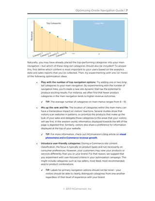 Naturally, you may have already placed the top-performing categories into your main
navigation – but which of these long-tail categories should also be included? To answer
this, ﬁrst deﬁne which content is most important to your users based on the analytics
data and sales reports that you’ve collected. Then, try experimenting with one (or more)
of the following optimization ideas:
‣ Play with the number of top navigation options: Try adding one or two long-
tail categories to your main navigation. By experimenting with the number of
navigation links, you’ll create a new site dynamic that has the potential to
produce exciting results. For instance, we often find that fewer product
categories in the main navigation lends to higher revenue outcomes.
✓ TIP: The average number of categories on main menus ranges from 6 - 10.
‣ Mix up the rank and ﬁle: The location of categories within the main menu can
have a tremendous impact on visitors’ reactions. Several studies show that
visitors scan websites in patterns, so prioritize the products that make up the
bulk of your sales and delegate those categories to the areas that your visitors
will see first. In the western world, information displayed towards the left of the
page is digested first. Similarly, visitors also share a preference for information
displayed at the top of your website.
✓ TIP: For more information, check out HiConversion’s blog article on visual
phenomena and e-Commerce revenue growth.
‣ Introduce user-friendly categories: During e-Commerce site content
classification, the focus is typically on product types and not necessarily on
consumer preferences. However, your customers may view your products or
services differently than you or your brand. For that reason, we suggest that
you experiment with user-focused criteria in your optimization campaign. This
might include categories such as top sellers, most liked, most recommended,
and/or product combinations.
✓ TIP: Labels for primary navigation options should not be novel – your
visitors should be able to clearly distinguish categories from one-another
regardless of their level of experience with your brand.
Optimizing Onsite Navigation Guide | 7
© 2013 HiConversion, Inc.
 