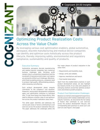 Optimizing Product Realization Costs
Across the Value Chain
By leveraging various cost optimization enablers, global automotive,
aerospace, discrete manufacturing and medical device companies
can identify and optimize costs holistically across the product
lifecycle, thereby improving safety, environmental and regulatory
compliance, sustainability and quality of products.
Executive Summary
Automotive, aerospace, discrete manufacturing
and medical devices companies face numerous
business challenges daily. Shrinking profit
margins (due to unrelenting competition) and the
movement of manufacturing to lower-cost regions
are among the stiffest such challenges. Moreover,
amid these escalating pressures, companies need
to produce high-quality, differentiating products,
while remaining cost-effective.
Each product development phase uniquely
contributes to the company’s cost equation.
Howeover, most product development companies
apply cost optimization inititiaves to individual
silos. To get more bang from these efforts, they
need to embrace a holistic view of cost optimiza-
tion across the product realization value chain.
This white paper identifies and addresses the
various pain areas or factors contributing to cost
overruns across the product realization lifecycle.
The paper addresses the challenges within the
cognizant 20-20 insights | may 2016
• Cognizant 20-20 Insights
four major phases of product realization in the
value chain:
•	Requirements and feasibility study.
•	Design, verify and validate.
•	Approve, manufacture and launch.
•	Post-market observation.
Apart from the enablers/best practices in each
product development phase, we also highlight
key industry trends. In our view, early adoption of
emerging solutions would help optimize product
costs and enhance growth prospects.
Product Cost Optimization Challenges
Based on our domain and engagement experience,
and discussions with multiple stakeholders across
industry functions, we discovered the full sweep
of factors that contribute to cost overruns
across the product development lifecycle, and
corresponding best practices to avoid such cost
overruns (see Figure 1, next page).
 