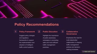 Policy Recommendations
1 Policy Framework
Suggest policy changes
and regulatory
frameworks to support
the implementation and
adoption of intelligent
traffic control systems.
2 Public Education
Highlight the importance
of public awareness
campaigns in promoting
safer and more efficient
traffic management
practices.
3 Collaborative
Governance
Emphasize the need for
multi-stakeholder
collaboration in shaping
traffic management
policies and decision-
making processes.
 