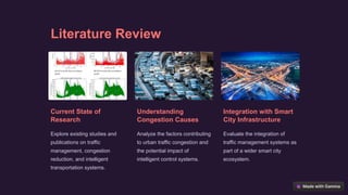 Literature Review
Current State of
Research
Explore existing studies and
publications on traffic
management, congestion
reduction, and intelligent
transportation systems.
Understanding
Congestion Causes
Analyze the factors contributing
to urban traffic congestion and
the potential impact of
intelligent control systems.
Integration with Smart
City Infrastructure
Evaluate the integration of
traffic management systems as
part of a wider smart city
ecosystem.
 