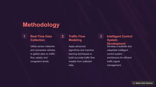 Methodology
1 Real-Time Data
Collection
Utilize sensor networks
and connected vehicles
to gather data on traffic
flow, speed, and
congestion levels.
2 Traffic Flow
Modeling
Apply advanced
algorithms and machine
learning techniques to
build accurate traffic flow
models from collected
data.
3 Intelligent Control
System
Development
Develop a scalable and
adaptable intelligent
control system
architecture for efficient
traffic signal
management.
 