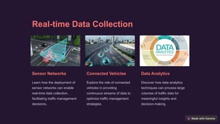 Real-time Data Collection
Sensor Networks
Learn how the deployment of
sensor networks can enable
real-time data collection,
facilitating traffic management
decisions.
Connected Vehicles
Explore the role of connected
vehicles in providing
continuous streams of data to
optimize traffic management
strategies.
Data Analytics
Discover how data analytics
techniques can process large
volumes of traffic data for
meaningful insights and
decision-making.
 