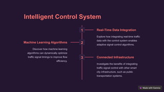Intelligent Control System
1 Real-Time Data Integration
Explore how integrating real-time traffic
data with the control system enables
adaptive signal control algorithms.
2
Machine Learning Algorithms
Discover how machine learning
algorithms can dynamically optimize
traffic signal timings to improve flow
efficiency.
3 Connected Infrastructure
Investigate the benefits of integrating
traffic signal control with other smart
city infrastructure, such as public
transportation systems.
 