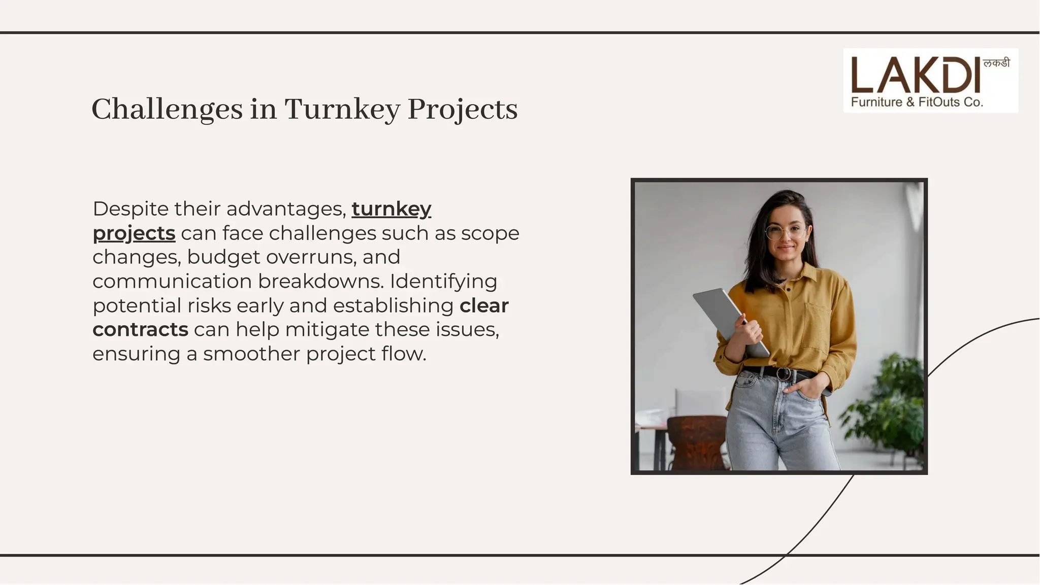 Despite their advantages, turnkey
projects can face challenges such as scope
changes, budget overruns, and
communication breakdowns. Identifying
potential risks early and establishing clear
contracts can help mitigate these issues,
ensuring a smoother project ﬂow.
Despite their advantages, turnkey
projects can face challenges such as scope
changes, budget overruns, and
communication breakdowns. Identifying
potential risks early and establishing clear
contracts can help mitigate these issues,
ensuring a smoother project ﬂow.
Challenges in Turnkey Projects
Challenges in Turnkey Projects
 